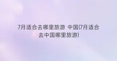 7月适合去哪里旅游 中国(7月适合去中国哪里旅游)